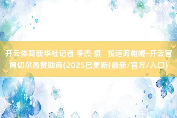 开云体育新华社记者 李杰 摄 按运筹帷幄-开云官网切尔西赞助商(2025已更新(最新/官方/入口)