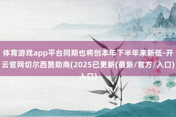 体育游戏app平台同期也将创本年下半年来新低-开云官网切尔西赞助商(2025已更新(最新/官方/入口)