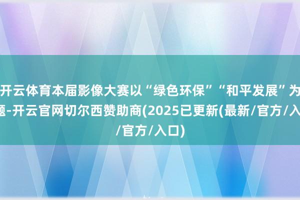 开云体育本届影像大赛以“绿色环保”“和平发展”为主题-开云官网切尔西赞助商(2025已更新(最新/官方/入口)