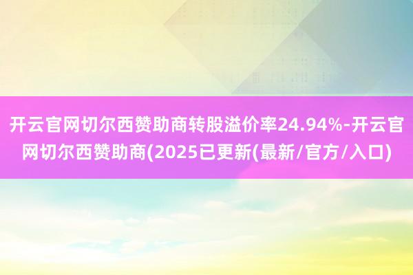 开云官网切尔西赞助商转股溢价率24.94%-开云官网切尔西赞助商(2025已更新(最新/官方/入口)