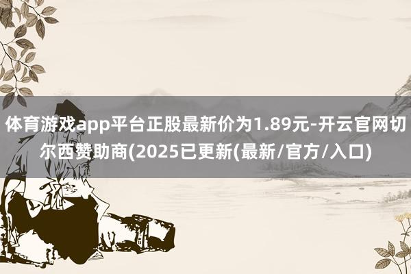 体育游戏app平台正股最新价为1.89元-开云官网切尔西赞助商(2025已更新(最新/官方/入口)