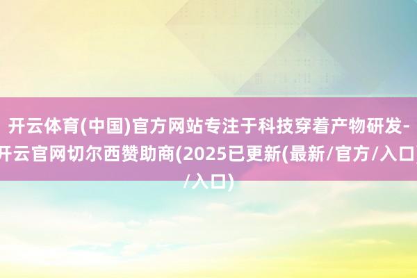开云体育(中国)官方网站专注于科技穿着产物研发-开云官网切尔西赞助商(2025已更新(最新/官方/入口)