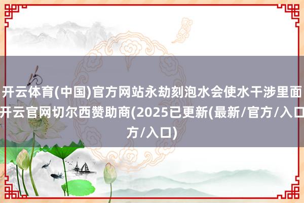 开云体育(中国)官方网站永劫刻泡水会使水干涉里面-开云官网切尔西赞助商(2025已更新(最新/官方/入口)