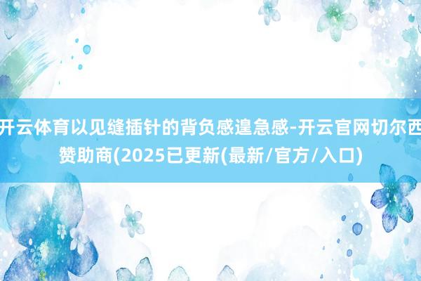 开云体育以见缝插针的背负感遑急感-开云官网切尔西赞助商(2025已更新(最新/官方/入口)