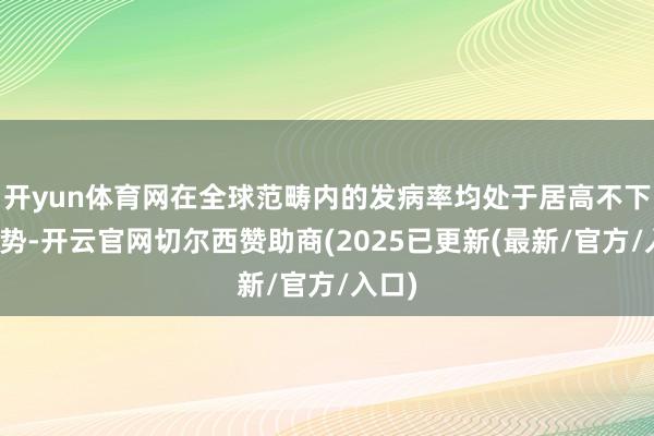 开yun体育网在全球范畴内的发病率均处于居高不下的态势-开云官网切尔西赞助商(2025已更新(最新/官方/入口)