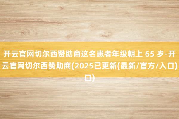 开云官网切尔西赞助商这名患者年级朝上 65 岁-开云官网切尔西赞助商(2025已更新(最新/官方/入口)
