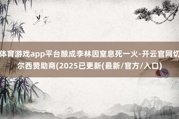 体育游戏app平台酿成李林因窒息死一火-开云官网切尔西赞助商(2025已更新(最新/官方/入口)