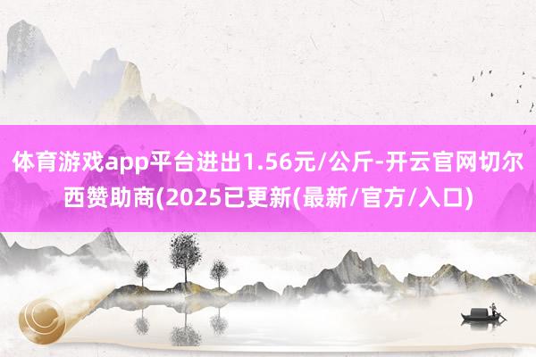体育游戏app平台进出1.56元/公斤-开云官网切尔西赞助商(2025已更新(最新/官方/入口)