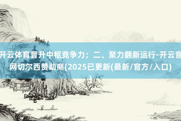 开云体育晋升中枢竞争力；二、聚力翻新运行-开云官网切尔西赞助商(2025已更新(最新/官方/入口)