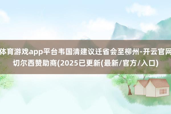 体育游戏app平台韦国清建议迁省会至柳州-开云官网切尔西赞助商(2025已更新(最新/官方/入口)