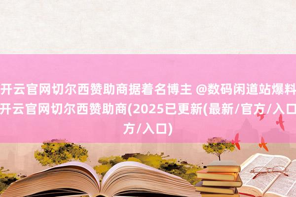 开云官网切尔西赞助商据着名博主 @数码闲道站爆料-开云官网切尔西赞助商(2025已更新(最新/官方/入口)