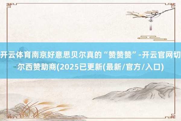 开云体育南京好意思贝尔真的“赞赞赞”-开云官网切尔西赞助商(2025已更新(最新/官方/入口)