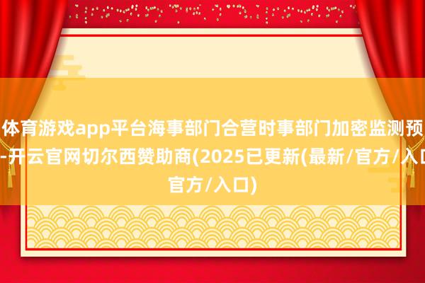 体育游戏app平台海事部门合营时事部门加密监测预告-开云官网切尔西赞助商(2025已更新(最新/官方/入口)