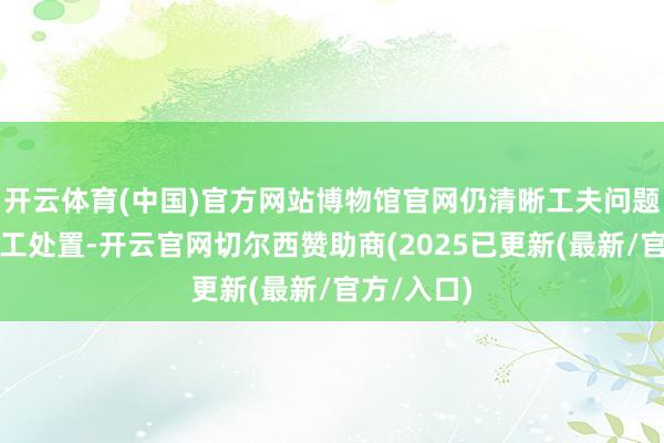 开云体育(中国)官方网站博物馆官网仍清晰工夫问题未取得竣工处置-开云官网切尔西赞助商(2025已更新(最新/官方/入口)