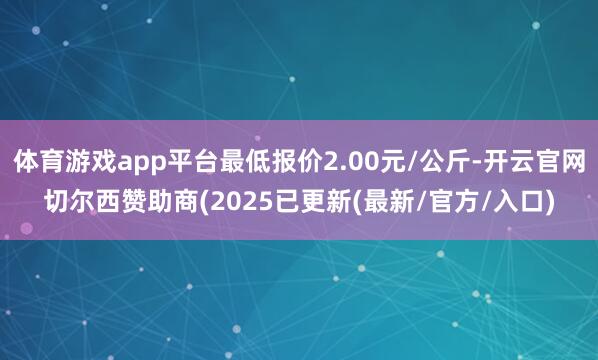 体育游戏app平台最低报价2.00元/公斤-开云官网切尔西赞助商(2025已更新(最新/官方/入口)