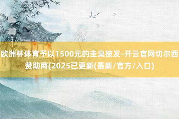 欧洲杯体育予以1500元的圭臬披发-开云官网切尔西赞助商(2025已更新(最新/官方/入口)