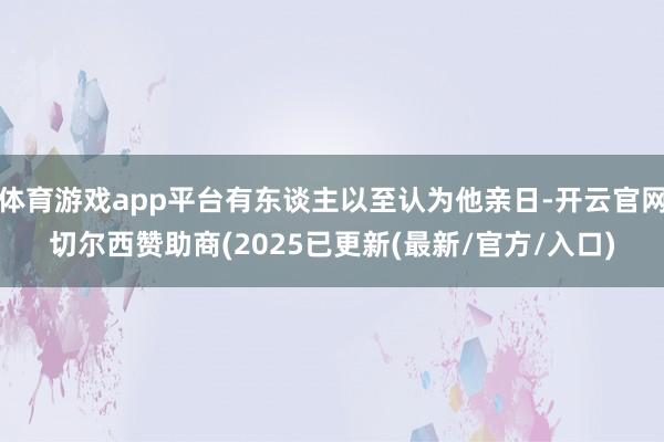 体育游戏app平台有东谈主以至认为他亲日-开云官网切尔西赞助商(2025已更新(最新/官方/入口)