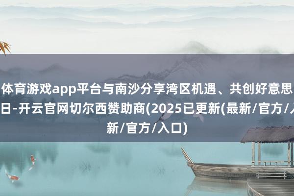 体育游戏app平台与南沙分享湾区机遇、共创好意思好异日-开云官网切尔西赞助商(2025已更新(最新/官方/入口)