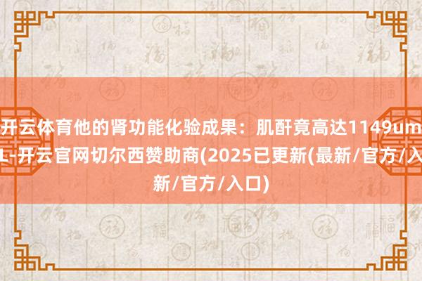 开云体育他的肾功能化验成果：肌酐竟高达1149umol/L-开云官网切尔西赞助商(2025已更新(最新/官方/入口)