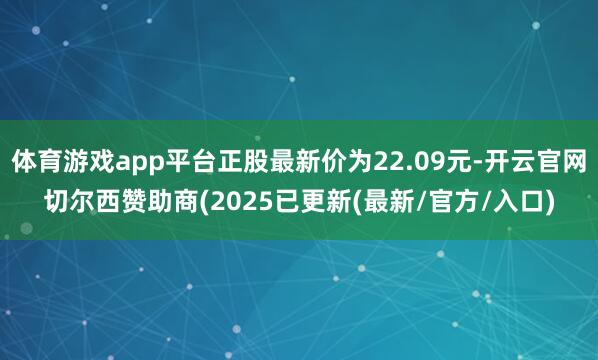 体育游戏app平台正股最新价为22.09元-开云官网切尔西赞助商(2025已更新(最新/官方/入口)