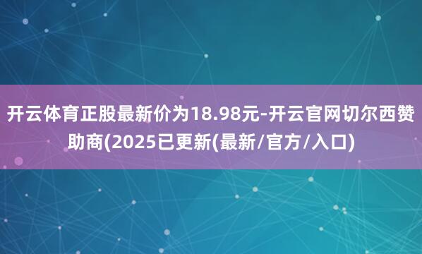开云体育正股最新价为18.98元-开云官网切尔西赞助商(2025已更新(最新/官方/入口)