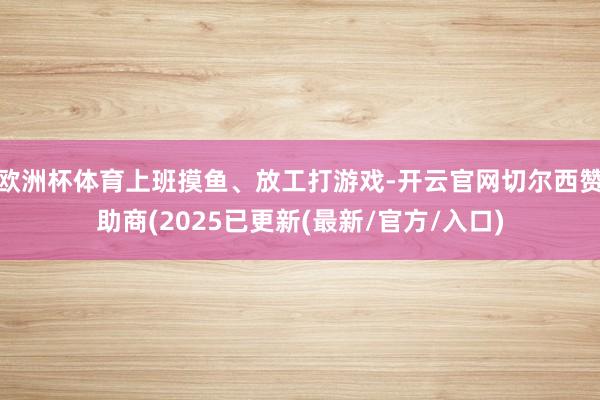 欧洲杯体育上班摸鱼、放工打游戏-开云官网切尔西赞助商(2025已更新(最新/官方/入口)