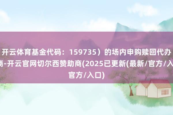 开云体育基金代码：159735）的场内申购赎回代办券商-开云官网切尔西赞助商(2025已更新(最新/官方/入口)
