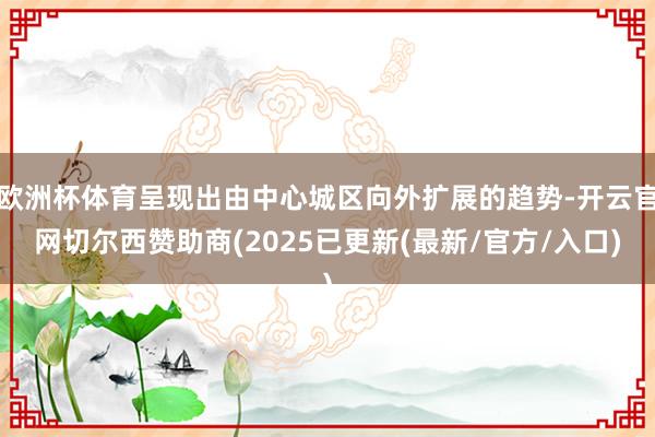 欧洲杯体育呈现出由中心城区向外扩展的趋势-开云官网切尔西赞助商(2025已更新(最新/官方/入口)