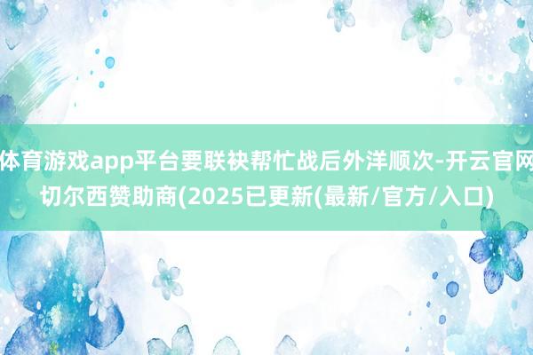 体育游戏app平台要联袂帮忙战后外洋顺次-开云官网切尔西赞助商(2025已更新(最新/官方/入口)