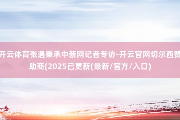 开云体育张遇秉承中新网记者专访-开云官网切尔西赞助商(2025已更新(最新/官方/入口)