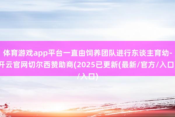 体育游戏app平台一直由饲养团队进行东谈主育幼-开云官网切尔西赞助商(2025已更新(最新/官方/入口)