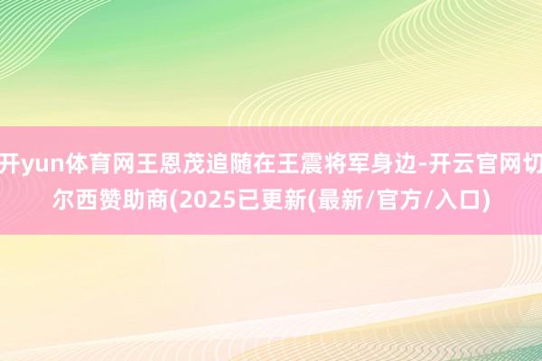 开yun体育网王恩茂追随在王震将军身边-开云官网切尔西赞助商(2025已更新(最新/官方/入口)