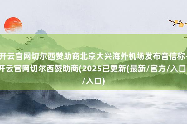 开云官网切尔西赞助商北京大兴海外机场发布音信称-开云官网切尔西赞助商(2025已更新(最新/官方/入口)