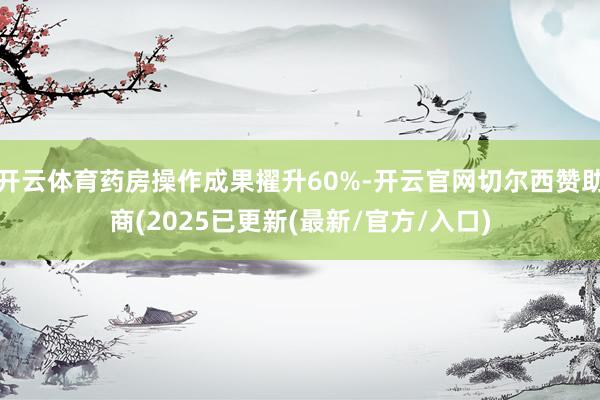 开云体育药房操作成果擢升60%-开云官网切尔西赞助商(2025已更新(最新/官方/入口)