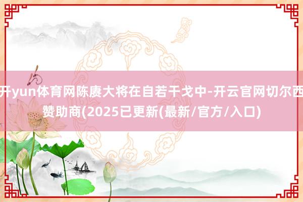 开yun体育网陈赓大将在自若干戈中-开云官网切尔西赞助商(2025已更新(最新/官方/入口)
