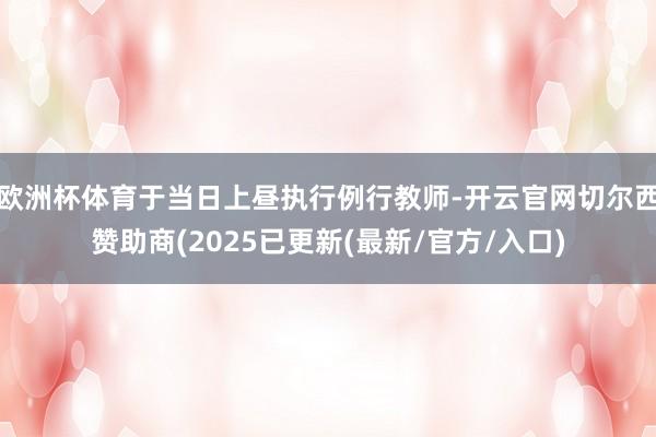 欧洲杯体育于当日上昼执行例行教师-开云官网切尔西赞助商(2025已更新(最新/官方/入口)