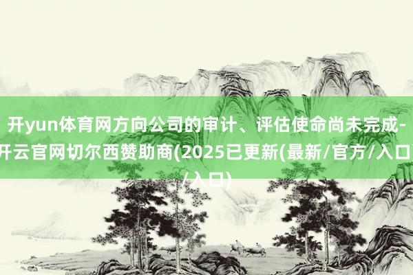 开yun体育网方向公司的审计、评估使命尚未完成-开云官网切尔西赞助商(2025已更新(最新/官方/入口)