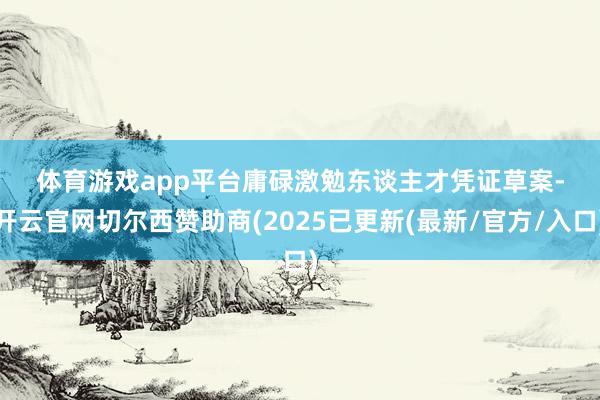 体育游戏app平台　　庸碌激勉东谈主才　　凭证草案-开云官网切尔西赞助商(2025已更新(最新/官方/入口)