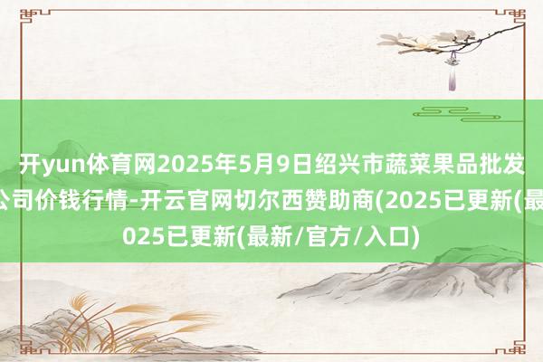 开yun体育网2025年5月9日绍兴市蔬菜果品批发往复阛阓有限公司价钱行情-开云官网切尔西赞助商(2025已更新(最新/官方/入口)