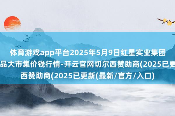 体育游戏app平台2025年5月9日红星实业集团有限公司红星农副居品大市集价钱行情-开云官网切尔西赞助商(2025已更新(最新/官方/入口)