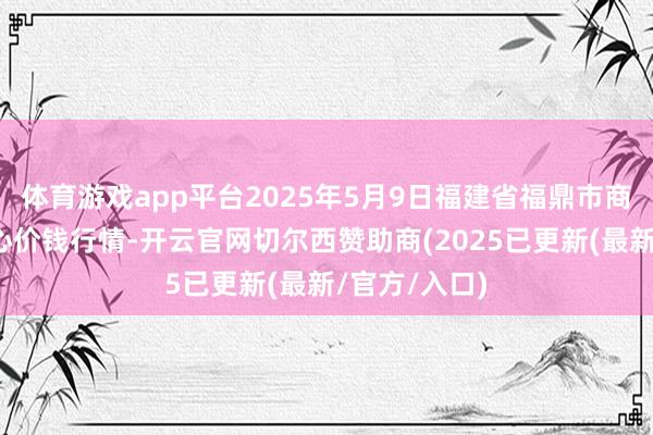 体育游戏app平台2025年5月9日福建省福鼎市商贸业管事中心价钱行情-开云官网切尔西赞助商(2025已更新(最新/官方/入口)